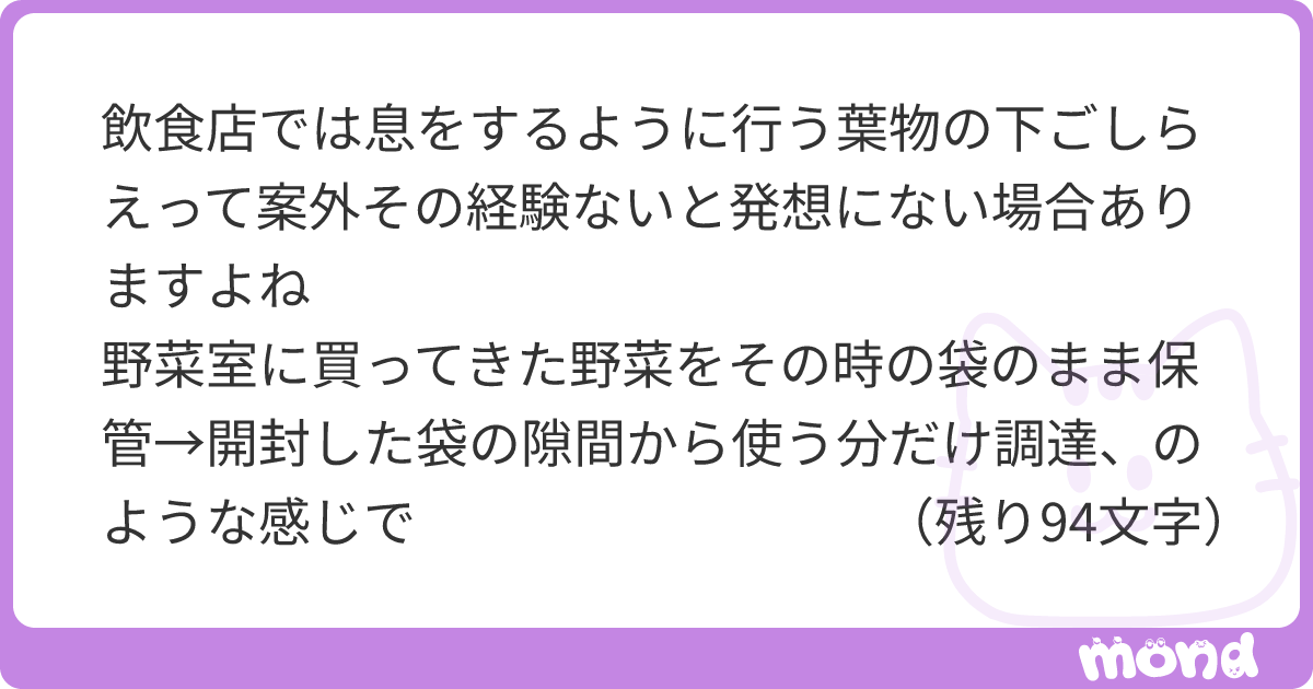 飲食店では息をするように行う葉物の下ごしらえって案外その経験ないと発想にない場合ありますよね 野菜室に買ってきた野菜をその時の袋のまま保管→開封した袋の隙間から使う分だけ調達、のような感じで 小松菜やら水菜なんかカットして洗って固く絞ったペーパーとポリ袋にでも放り込んでおけば何日でもピンピンですが、姿のまま放置だと意外とすぐシナシナになりますし | mond
