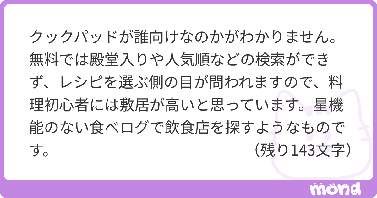 クックパッドが誰向けなのかがわかりません。 無料では殿堂入りや人気順などの検索ができず、レシピを選ぶ側の目が問われますので、料理初心者には敷居が高いと思っています。星機能のない食べログで飲食店を探すようなものです。 逆に有料会員になるほど料理に興味があるのであれば、きょうの料理や白ごはんなど、無料で見られる信頼性の高いレシピが他にいくらでもあることを知っているはずだと思うのです。 潜入したイナダさんに、クックパッドとは何なのか語っていただきたいです。 | mond