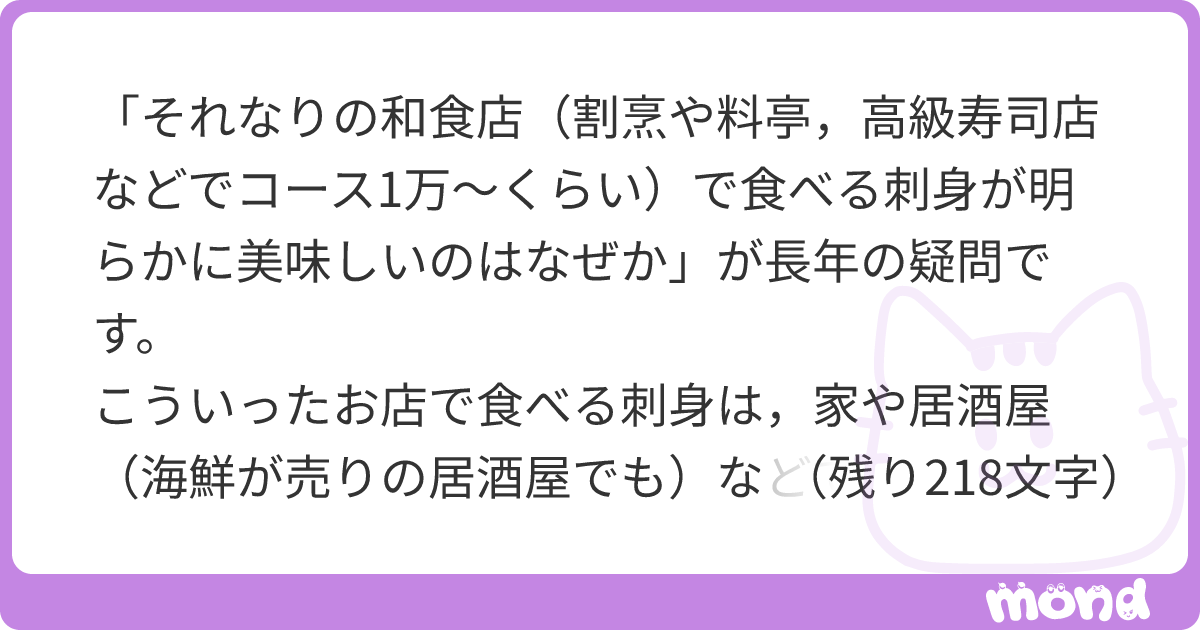 「それなりの和食店（割烹や料亭，高級寿司店などでコース1万〜くらい）で食べる刺身が明らかに美味しいのはなぜか」が長年の疑問です。 こういったお店で食べる刺身は，家や居酒屋（海鮮が売りの居酒屋でも）などで食べるお刺身に比べて，澄んでいるというか，雑味が抜けており，水っぽさがなく美味しいです。 多少，素材自体の差（鮮度など）もあるとは思うのですが，なぜここまで違うのかがわからないです。 いわゆる仕事をしているかどうかが影響しているのでしょうか？ 稲田さんが以前紹介されていた工夫したつけだれ（キュウリすりおろし