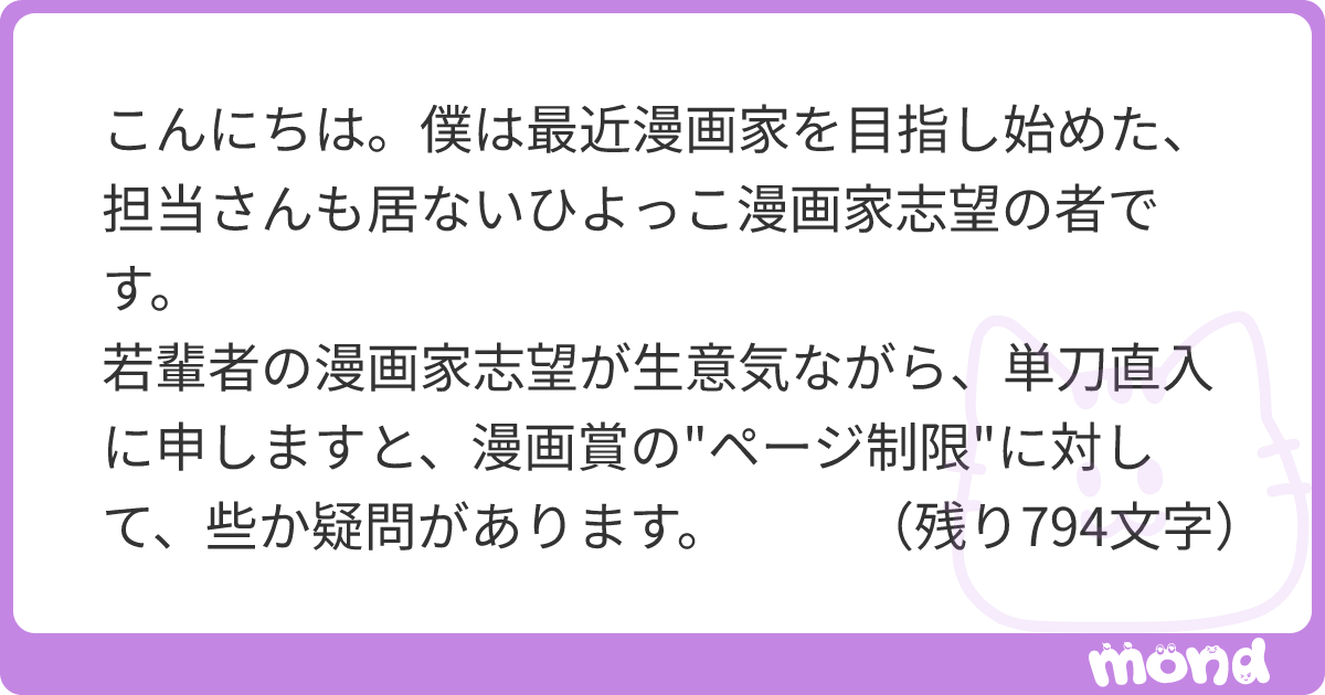 こんにちは。僕は最近漫画家を目指し始めた、担当さんも居ないひよっこ漫画家志望の者です。 若輩者の漫画家志望が生意気ながら、単刀直入に申しますと、漫画賞の"ページ制限"に対して、些か疑問があります。 「漫画賞のページ数制限は、設けられている、限られたページ内での起承転結、全体の構成力など、言わば一つの作品を作り上げ、『まとめる力』を見ている」などと聞きます。 もちろん、漫画家になるには大切な事だと思いますし、審査側が読むの大変かどうかとか、本誌に掲載できるページ数に限りがあるとか、そういった問題があるのも重