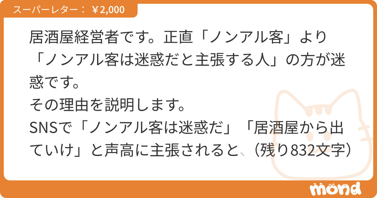 居酒屋経営者です。正直「ノンアル客」より「ノンアル客は迷惑だと主張する人」の方が迷惑です。 その理由を説明します。 SNSで「ノンアル客は迷惑だ」「居酒屋から出ていけ」と声高に主張されると、それで集客が減る店もあるのです。 その主張を真に受けたお客様が「そっか、じゃあ行くのやめよう…」と委縮して、うちの店に来なくなったら、あなたはどう責任を取ってくれるのですか？ うちの大切なお客様を、部外者が、勝手に追い出さないで頂きたい。 昔の居酒屋には「酔うのが目的の場所」としての需要があり、安酒をたくさん飲ませて利