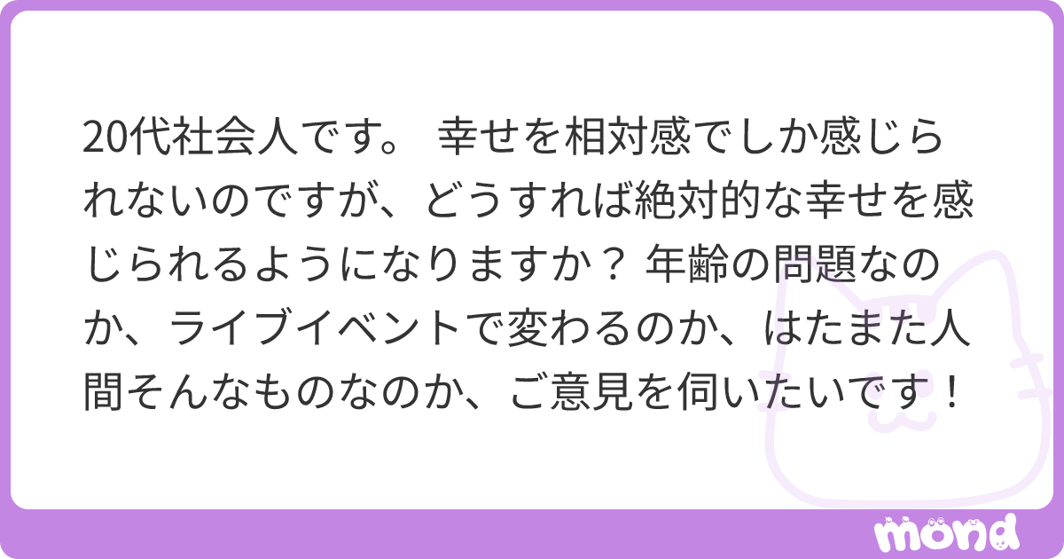 代社会人です 幸せを相対感でしか感じられないのですが どうすれば絶対的な幸せを感じられるようになりますか 年齢の問題なのか ライブイベントで変わるのか はたまた人間そんなものなのか ご意見を伺いたいです Mond