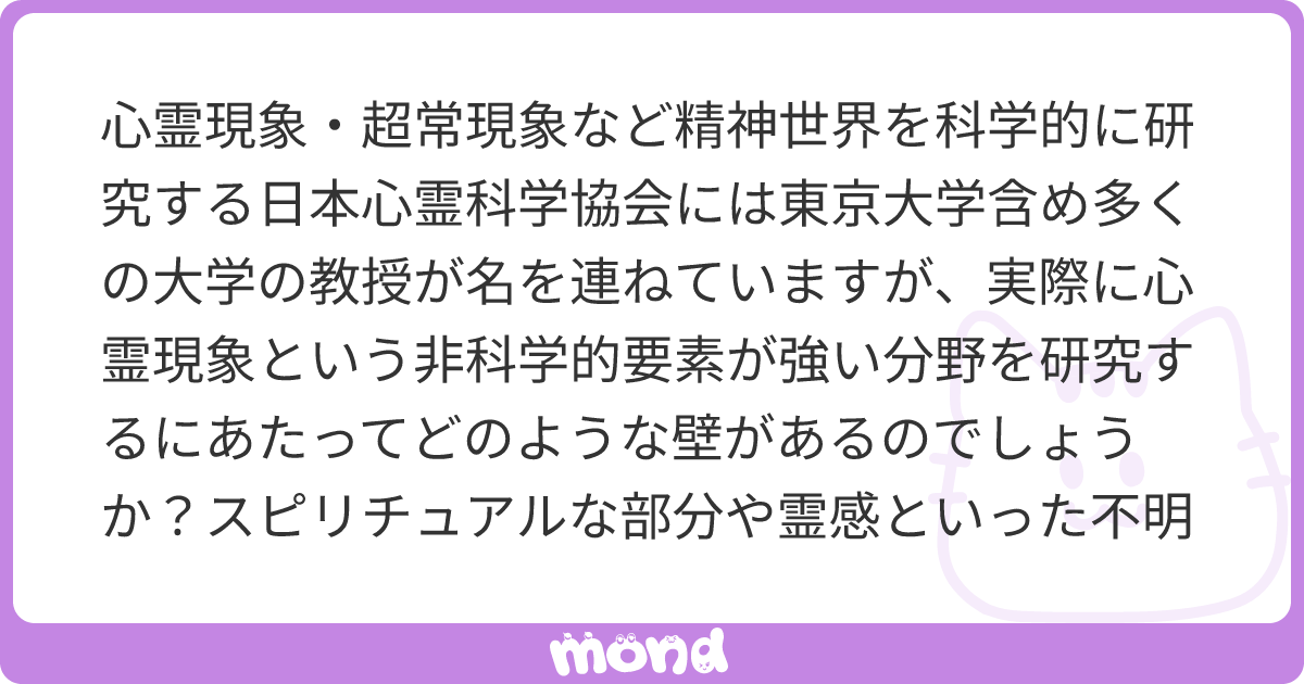 心霊現象・超常現象など精神世界を科学的に研究する日本心霊科学協会には東京大学含め多くの大学の教授が名を連ねていますが、実際に心霊現象 という非科学的要素が強い分野を研究するにあたってどのような壁があるのでしょうか？スピリチュアルな部分や霊感といった不明瞭 ...