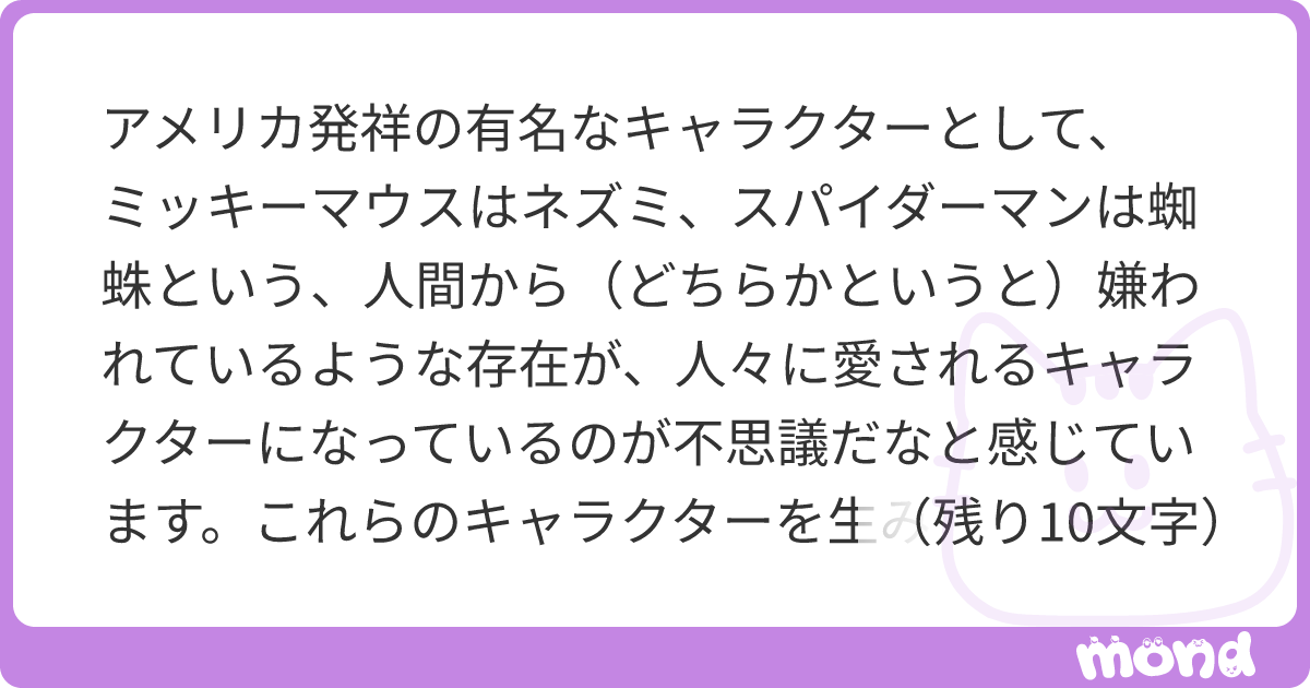 アメリカ発祥の有名なキャラクターとして ミッキーマウスはネズミ スパイダーマンは蜘蛛という 人間から どちらかというと 嫌われているような存在が 人々に愛されるキャラクター になっているのが不思議だなと感じています これらのキャラクターを生み出した人には