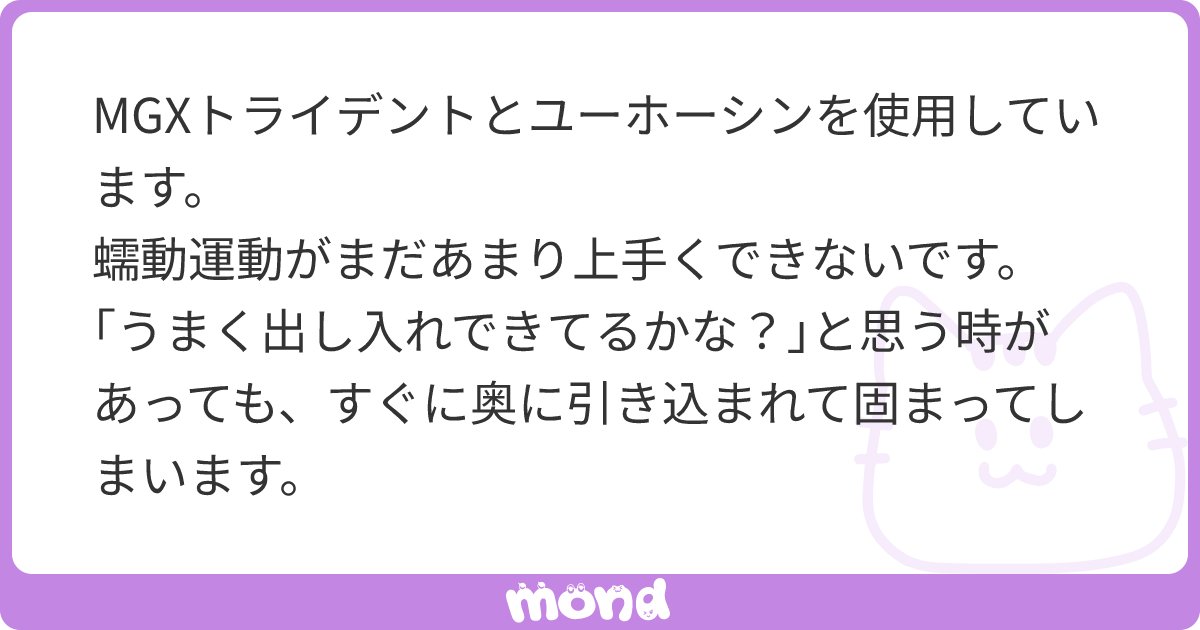 MGXトライデントとユーホーシンを使用しています。  蠕動運動がまだあまり上手くできないです。｢うまく出し入れできてるかな？｣と思う時があっても、すぐに奥に引き込まれて固まってしまいます。  奥に引き込みすぎてしまった時に更に奥に引き込むような動き(限界まで ...